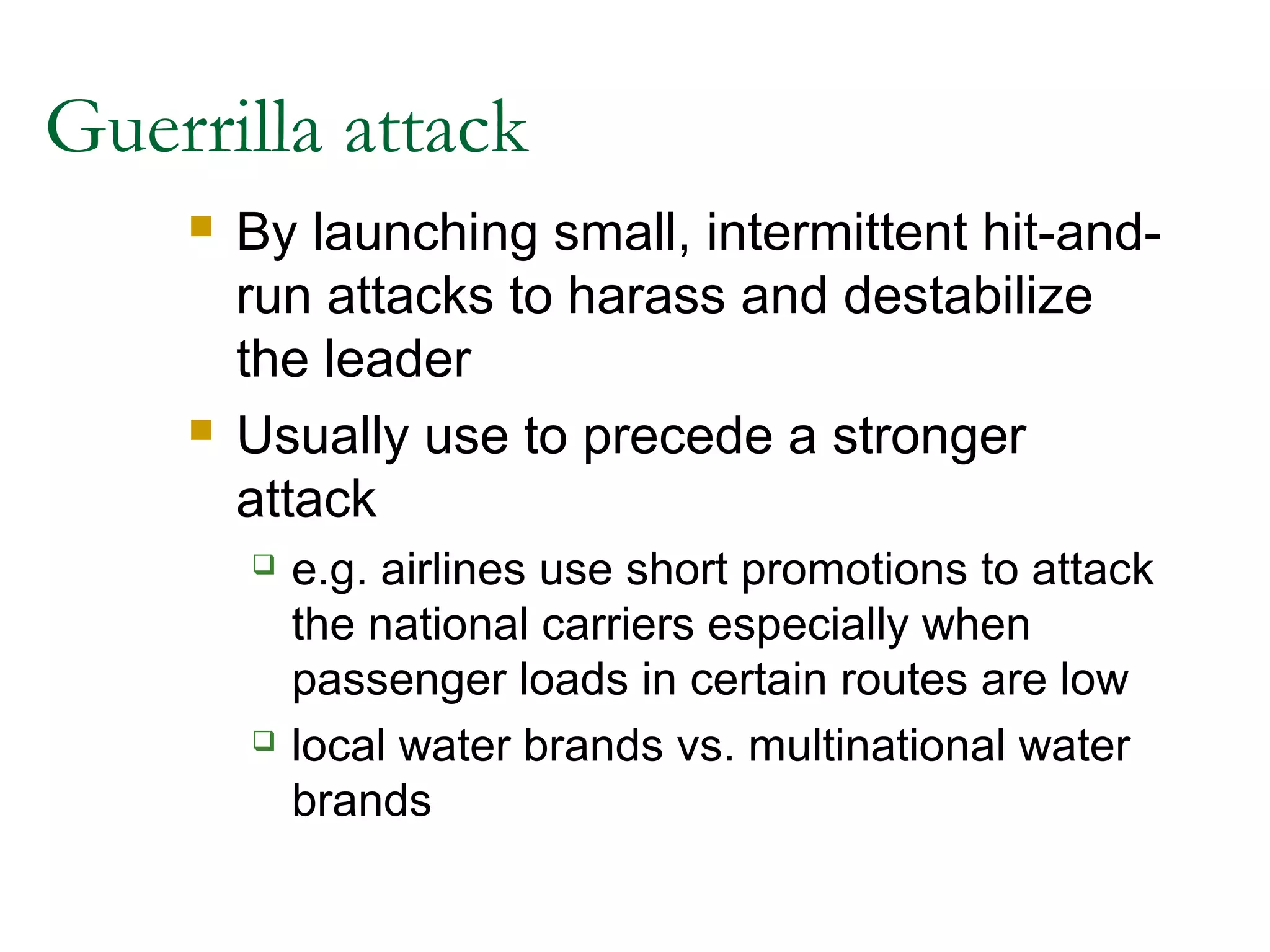 Guerrilla attack
       By launching small, intermittent hit-and-
        run attacks to harass and destabilize
        the leader
       Usually use to precede a stronger
        attack
           e.g. airlines use short promotions to attack
            the national carriers especially when
            passenger loads in certain routes are low
           local water brands vs. multinational water
            brands
 