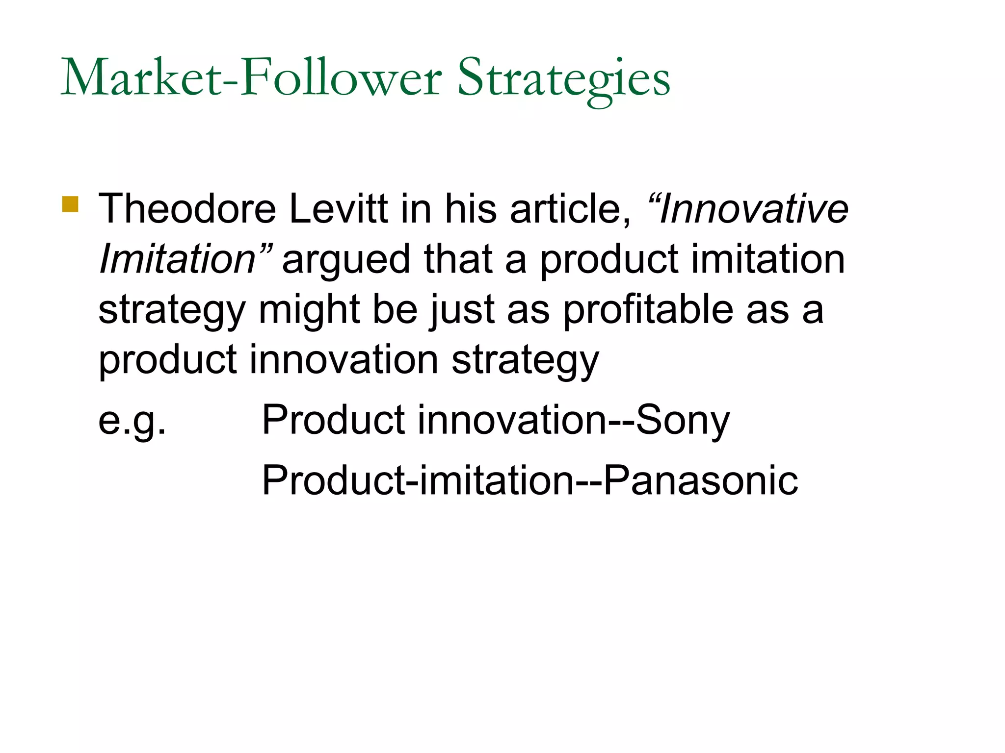 Market-Follower Strategies

   Theodore Levitt in his article, “Innovative
    Imitation” argued that a product imitation
    strategy might be just as profitable as a
    product innovation strategy
    e.g.     Product innovation--Sony
             Product-imitation--Panasonic
 