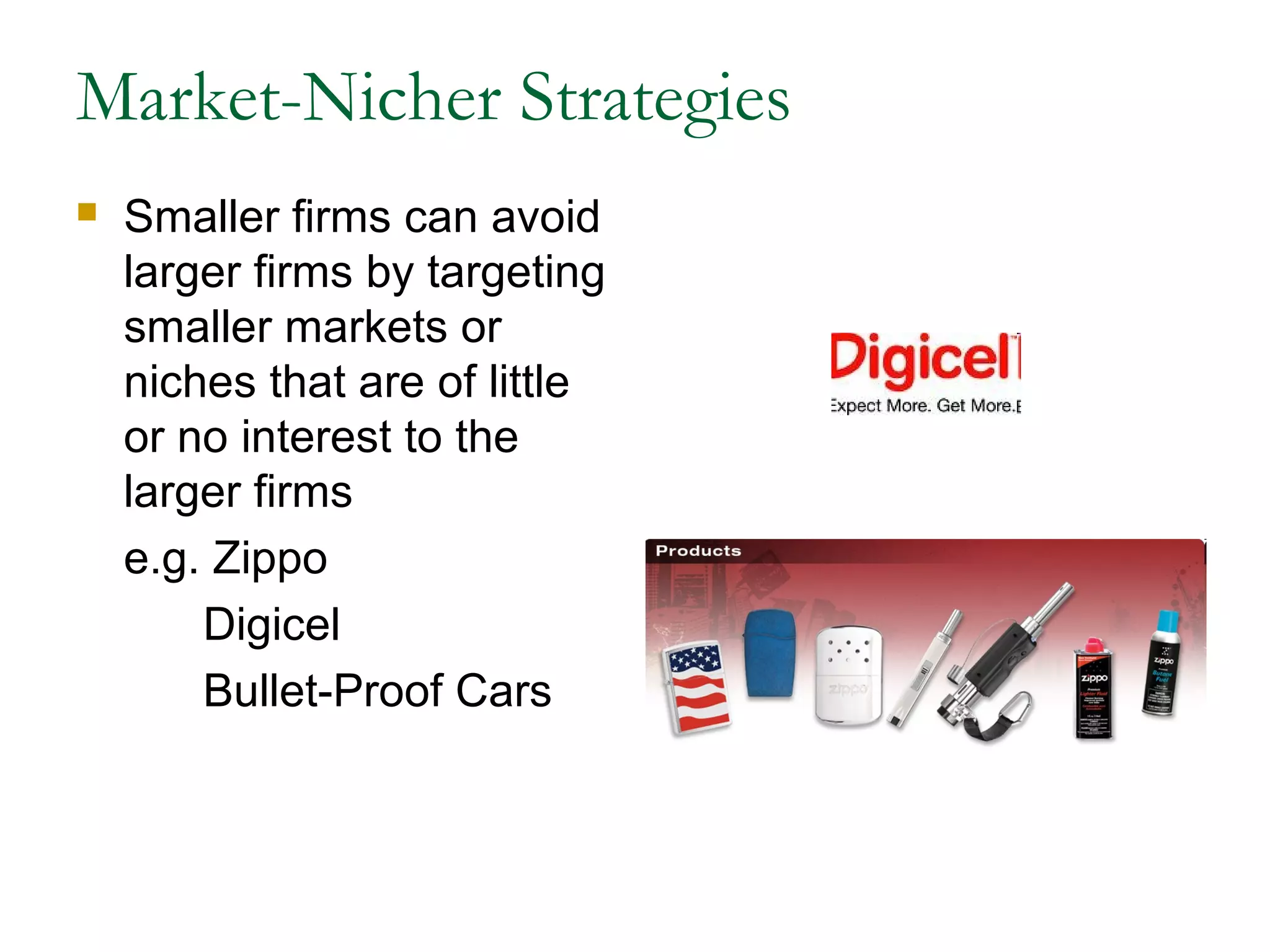 Market-Nicher Strategies
   Smaller firms can avoid
    larger firms by targeting
    smaller markets or
    niches that are of little
    or no interest to the
    larger firms
    e.g. Zippo
        Digicel
        Bullet-Proof Cars
 