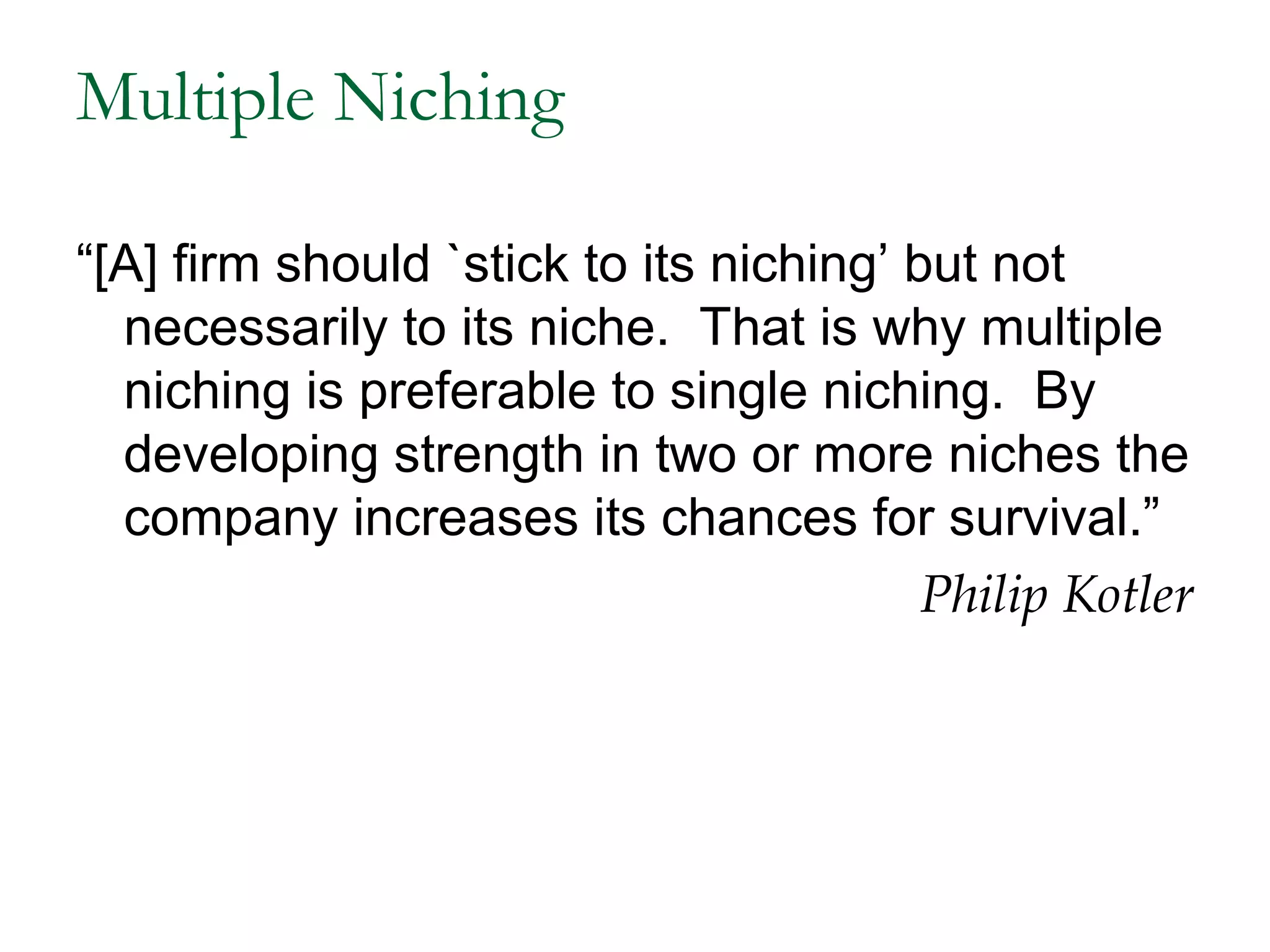 Multiple Niching

“[A] firm should `stick to its niching’ but not
  necessarily to its niche. That is why multiple
  niching is preferable to single niching. By
  developing strength in two or more niches the
  company increases its chances for survival.”
                                         Philip Kotler
 
