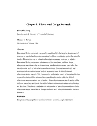 Chapter 9: Educational Design Research
Susan McKenney
Open University & University of Twente, the Netherlands
Thomas C. Reeves
The University of Georgia, USA
Abstract
Educational design research is a genre of research in which the iterative development of
solutions to practical and complex educational problems provides the setting for scientific
inquiry. The solutions can be educational products, processes, programs or policies.
Educational design research not only targets solving significant problems facing
educational practitioners, but at the same time it seeks to discover new knowledge that
can inform the work of others facing similar problems. Working systematically and
simultaneously toward these dual goals is perhaps the most defining feature of
educational design research. This chapter seeks to clarify the nature of educational design
research by distinguishing it from other types of inquiry conducted in the field of
educational communications and technology. Examples of design research conducted by
different researchers working in the field of educational communications and technology
are described. The chapter concludes with a discussion of several important issues facing
educational design researchers as they pursue future work using this innovative research
approach.
Keywords
Design research; design-based research; formative research; design experiments
 