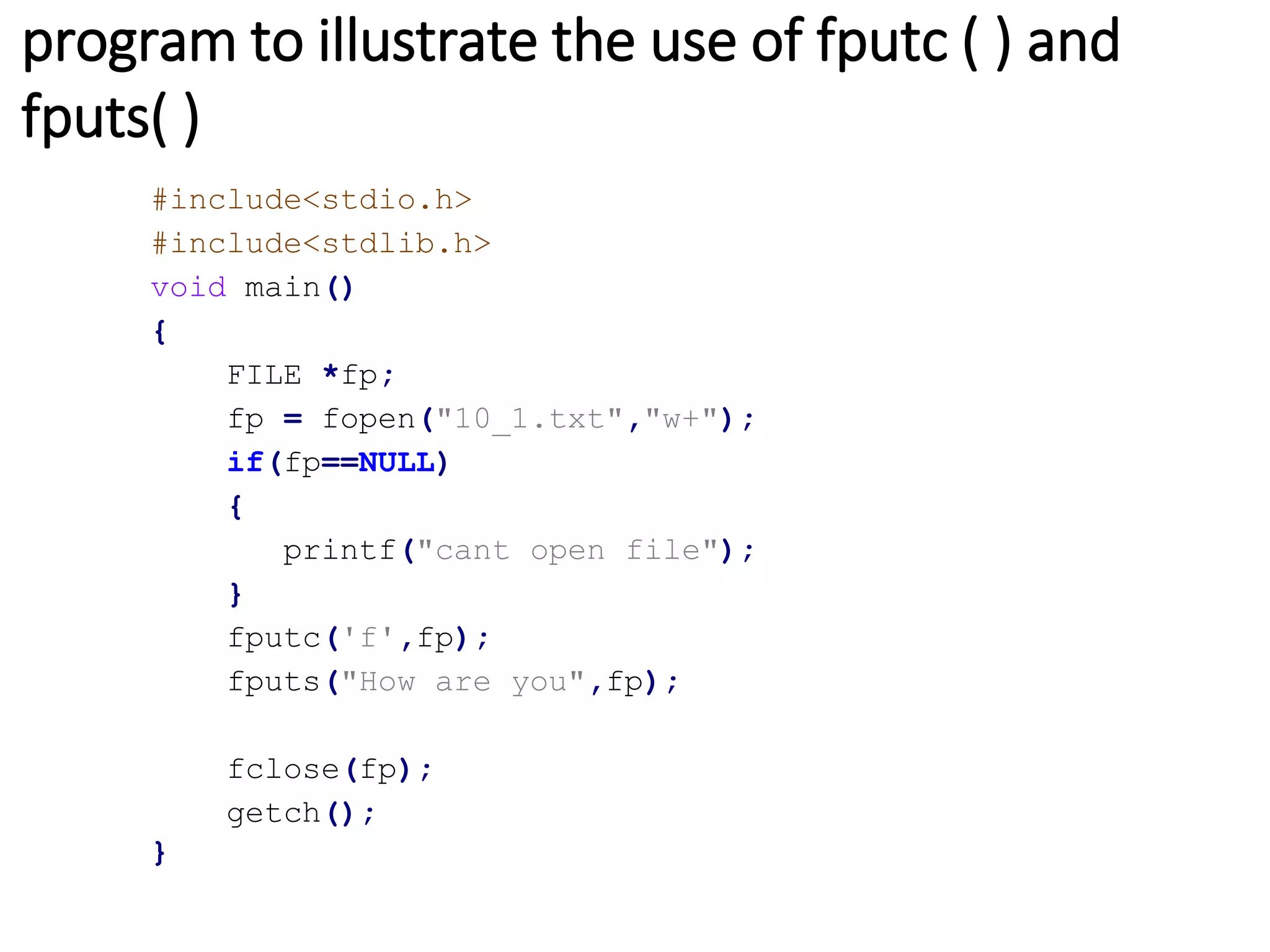 program to illustrate the use of fputc ( ) and
fputs( )
#include<stdio.h>
#include<stdlib.h>
void main()
{
FILE *fp;
fp = fopen("10_1.txt","w+");
if(fp==NULL)
{
printf("cant open file");
}
fputc('f',fp);
fputs("How are you",fp);
fclose(fp);
getch();
}
 