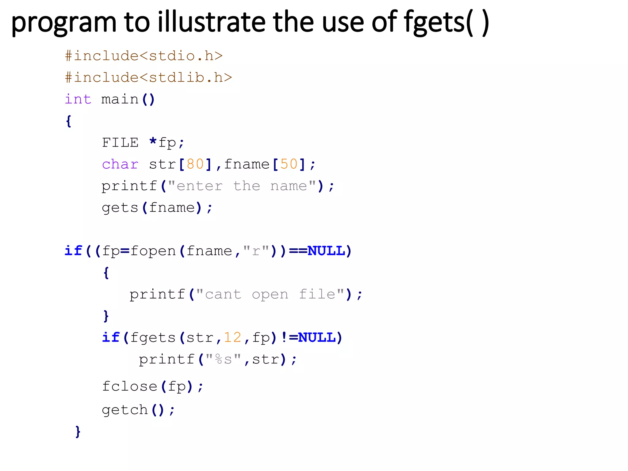 program to illustrate the use of fgets( )
#include<stdio.h>
#include<stdlib.h>
int main()
{
FILE *fp;
char str[80],fname[50];
printf("enter the name");
gets(fname);
if((fp=fopen(fname,"r"))==NULL)
{
printf("cant open file");
}
if(fgets(str,12,fp)!=NULL)
printf("%s",str);
fclose(fp);
getch();
}
 