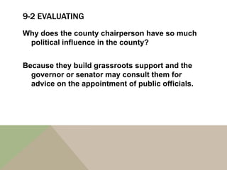 9-2 EVALUATING
Why does the county chairperson have so much
 political influence in the county?


Because they build grassroots support and the
  governor or senator may consult them for
  advice on the appointment of public officials.
 