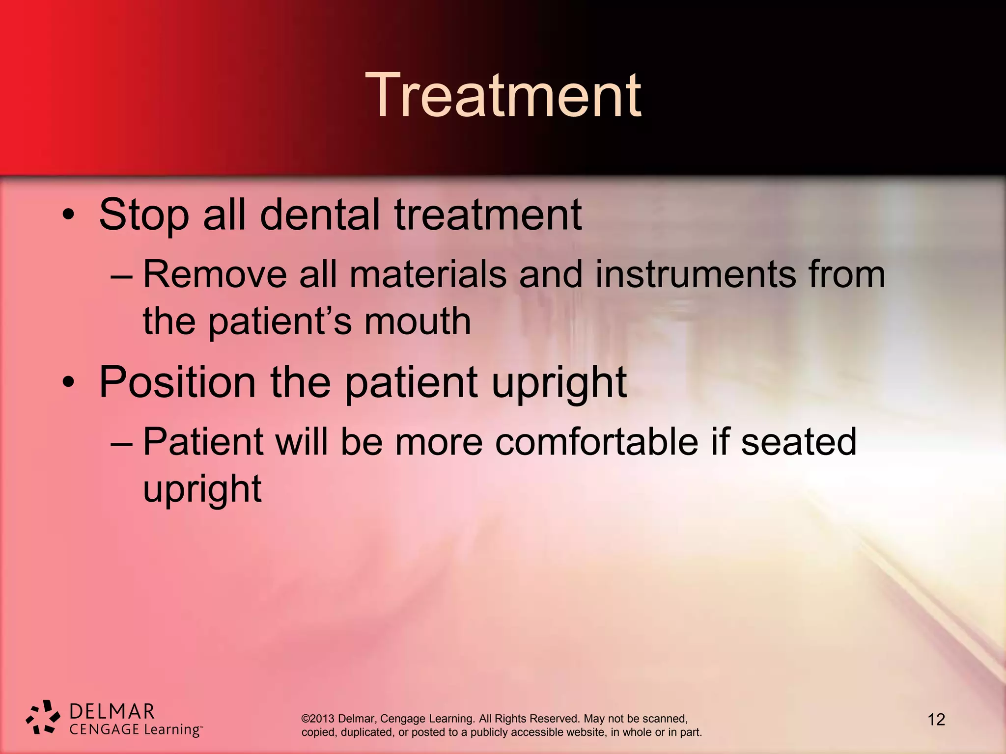 ©2013 Delmar, Cengage Learning. All Rights Reserved. May not be scanned,
copied, duplicated, or posted to a publicly accessible website, in whole or in part.
Treatment
• Stop all dental treatment
– Remove all materials and instruments from
the patient’s mouth
• Position the patient upright
– Patient will be more comfortable if seated
upright
12
 