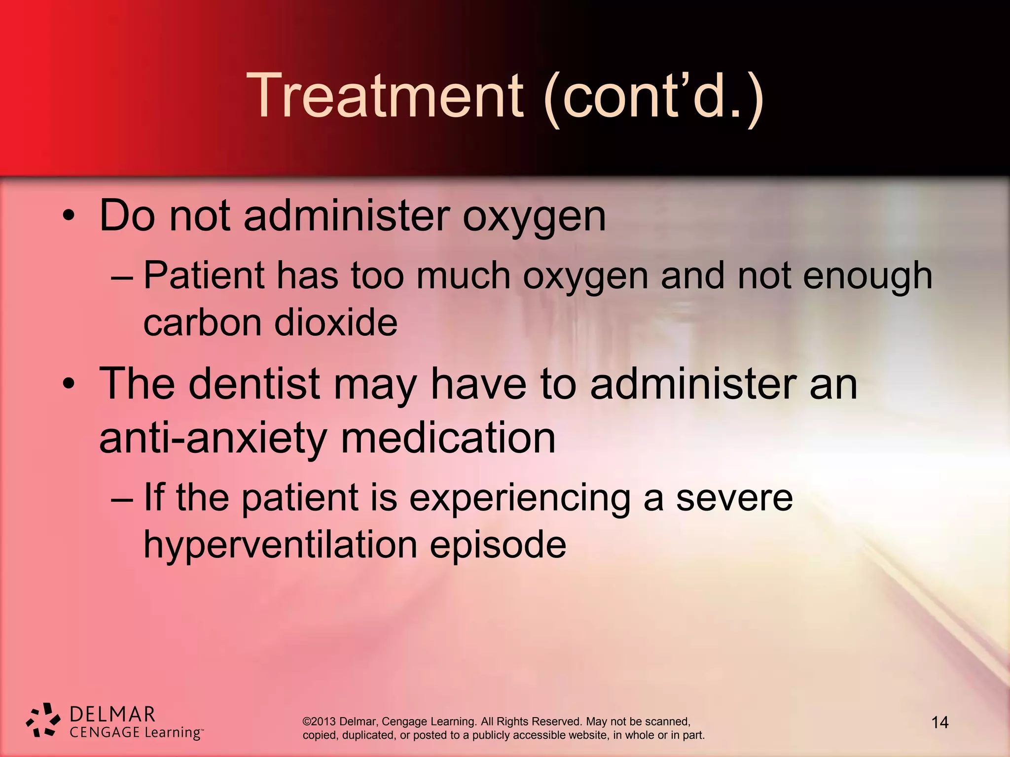 ©2013 Delmar, Cengage Learning. All Rights Reserved. May not be scanned,
copied, duplicated, or posted to a publicly accessible website, in whole or in part.
Treatment (cont’d.)
• Do not administer oxygen
– Patient has too much oxygen and not enough
carbon dioxide
• The dentist may have to administer an
anti-anxiety medication
– If the patient is experiencing a severe
hyperventilation episode
14
 