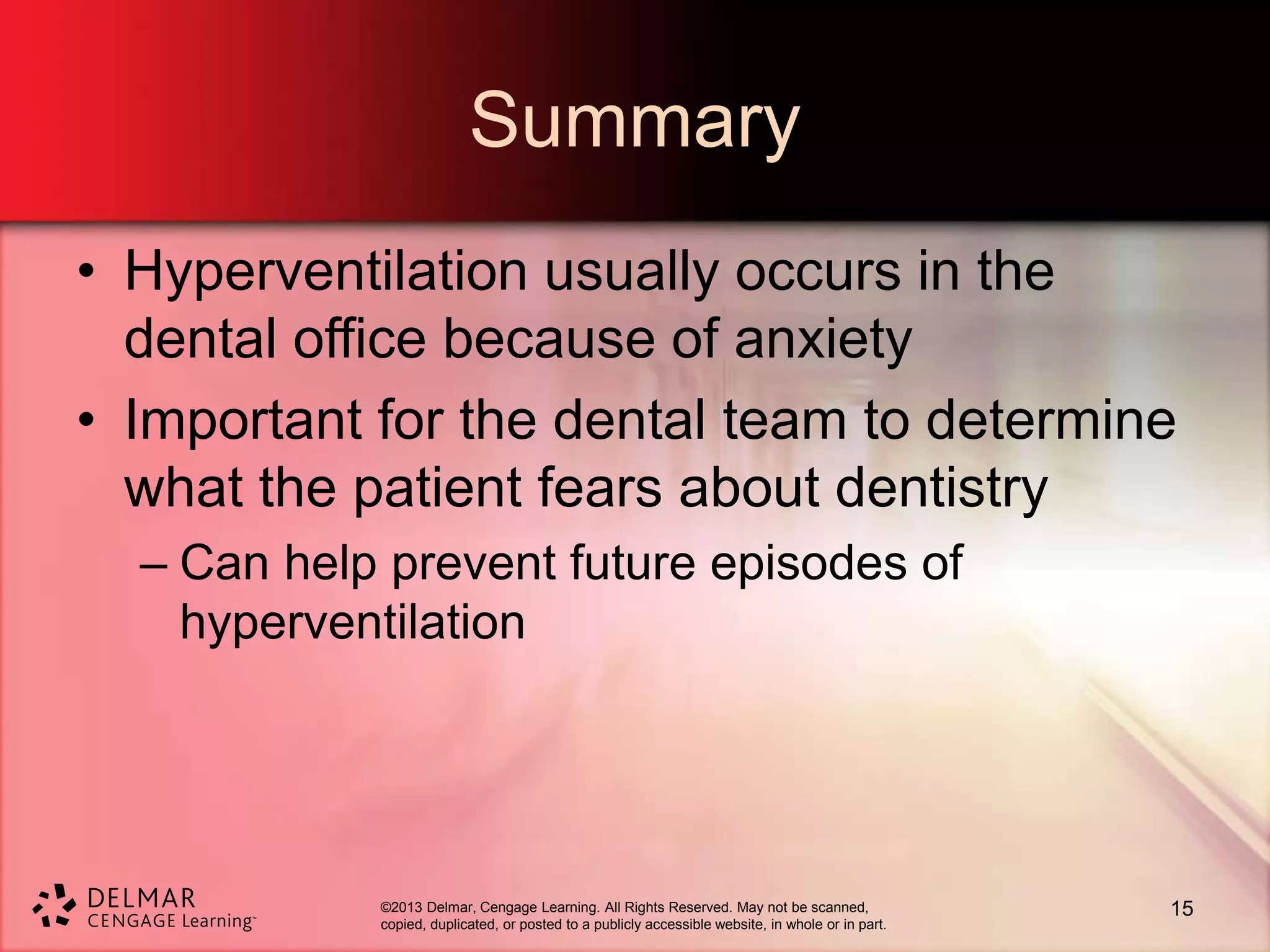 ©2013 Delmar, Cengage Learning. All Rights Reserved. May not be scanned,
copied, duplicated, or posted to a publicly accessible website, in whole or in part.
Summary
• Hyperventilation usually occurs in the
dental office because of anxiety
• Important for the dental team to determine
what the patient fears about dentistry
– Can help prevent future episodes of
hyperventilation
15
 