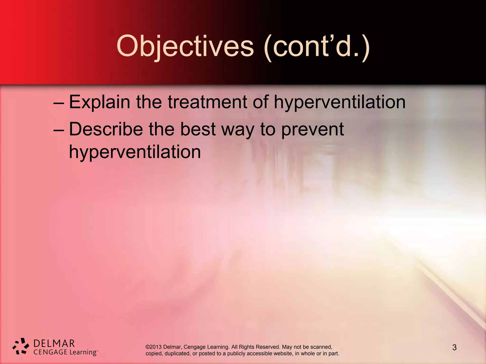 ©2013 Delmar, Cengage Learning. All Rights Reserved. May not be scanned,
copied, duplicated, or posted to a publicly accessible website, in whole or in part.
Objectives (cont’d.)
– Explain the treatment of hyperventilation
– Describe the best way to prevent
hyperventilation
3
 