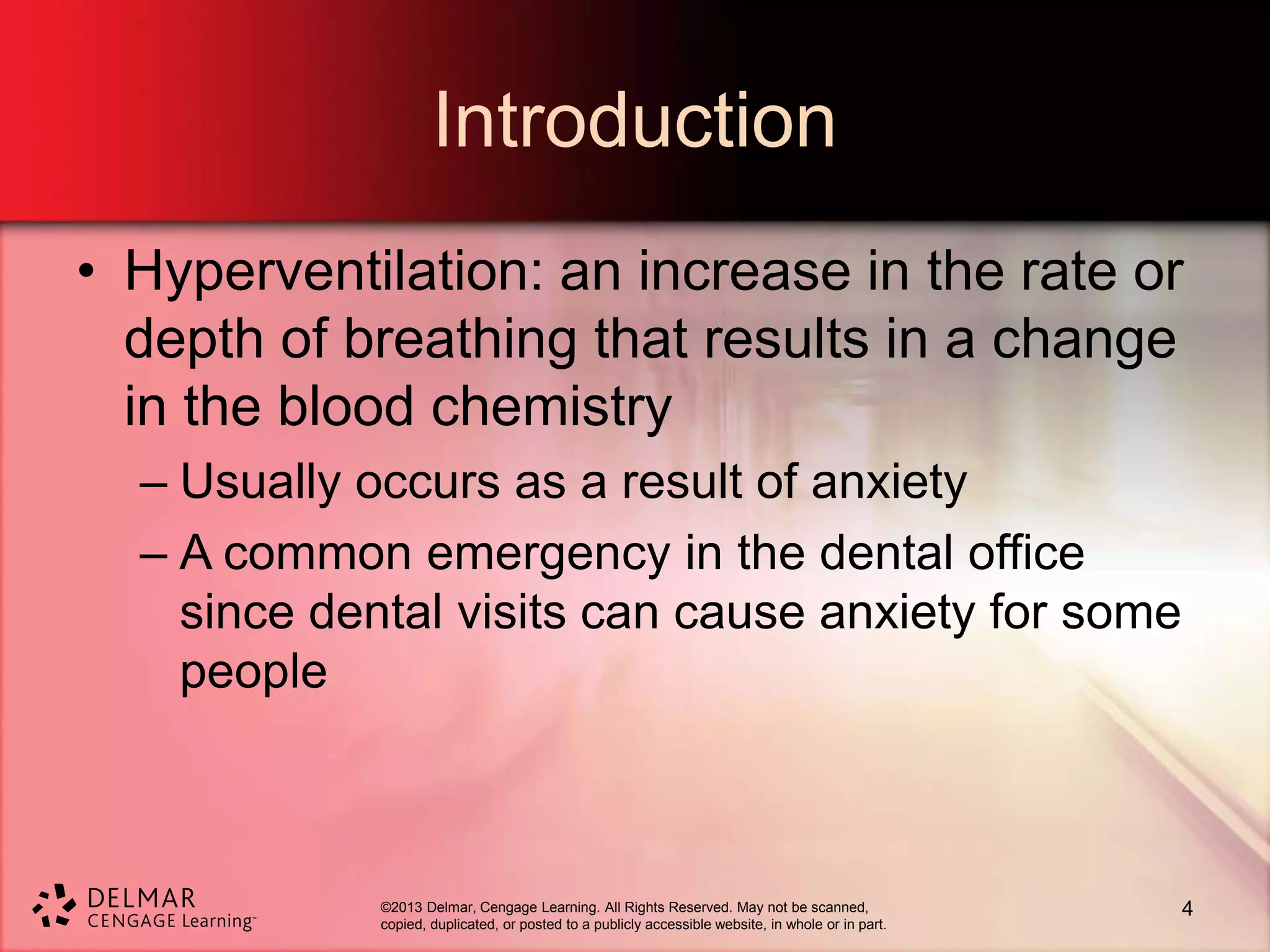©2013 Delmar, Cengage Learning. All Rights Reserved. May not be scanned,
copied, duplicated, or posted to a publicly accessible website, in whole or in part.
Introduction
• Hyperventilation: an increase in the rate or
depth of breathing that results in a change
in the blood chemistry
– Usually occurs as a result of anxiety
– A common emergency in the dental office
since dental visits can cause anxiety for some
people
4
 