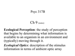 Ch 9  (notes) Psyc 317B Ecological Perception : the study of perception that begins by determining what information is available to an organism in an environment and (typically) moving through it.  Ecological Optics : description of the stimulus information in terms of ambient optic array 