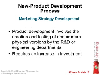 Chapter 9- slide 12Copyright © 2010 Pearson Education, Inc.
Publishing as Prentice Hall
New-Product Development
Process
• Product development involves the
creation and testing of one or more
physical versions by the R&D or
engineering departments
• Requires an increase in investment
Marketing Strategy Development
 