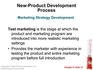Chapter 9- slide 13Copyright © 2010 Pearson Education, Inc.
Publishing as Prentice Hall
New-Product Development
Process
Test marketing is the stage at which the
product and marketing program are
introduced into more realistic marketing
settings
• Provides the marketer with experience in
testing the product and entire marketing
program before full introduction
Marketing Strategy Development
 