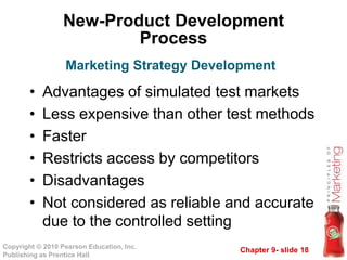 Chapter 9- slide 18Copyright © 2010 Pearson Education, Inc.
Publishing as Prentice Hall
New-Product Development
Process
• Advantages of simulated test markets
• Less expensive than other test methods
• Faster
• Restricts access by competitors
• Disadvantages
• Not considered as reliable and accurate
due to the controlled setting
Marketing Strategy Development
 