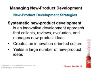 Chapter 9- slide 25Copyright © 2010 Pearson Education, Inc.
Publishing as Prentice Hall
Managing New-Product Development
Systematic new-product development
is an innovative development approach
that collects, reviews, evaluates, and
manages new-product ideas
• Creates an innovation-oriented culture
• Yields a large number of new-product
ideas
New-Product Development Strategies
 