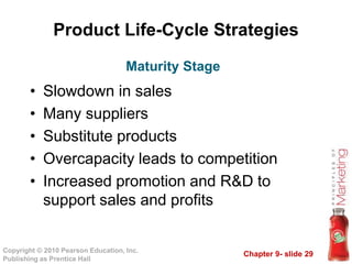 Chapter 9- slide 29Copyright © 2010 Pearson Education, Inc.
Publishing as Prentice Hall
Product Life-Cycle Strategies
• Slowdown in sales
• Many suppliers
• Substitute products
• Overcapacity leads to competition
• Increased promotion and R&D to
support sales and profits
Maturity Stage
 