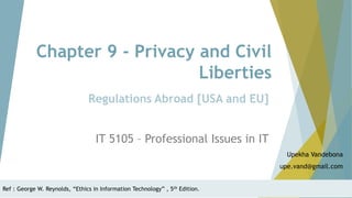 Chapter 9 - Privacy and Civil
Liberties
IT 5105 – Professional Issues in IT
Upekha Vandebona
upe.vand@gmail.com
Regulations Abroad [USA and EU]
Ref : George W. Reynolds, “Ethics in Information Technology” , 5th Edition.
 
