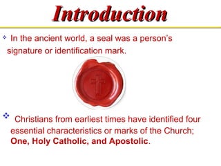IInnttrroodduuccttiioonn 
 In the ancient world, a seal was a person’s 
signature or identification mark. 
 Christians from earliest times have identified four 
essential characteristics or marks of the Church; 
One, Holy Catholic, and Apostolic. 
 