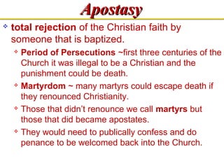 AAppoossttaassyy 
 total rejection of the Christian faith by 
someone that is baptized. 
 Period of Persecutions ~first three centuries of the 
Church it was illegal to be a Christian and the 
punishment could be death. 
 Martyrdom ~ many martyrs could escape death if 
they renounced Christianity. 
 Those that didn’t renounce we call martyrs but 
those that did became apostates. 
 They would need to publically confess and do 
penance to be welcomed back into the Church. 
 