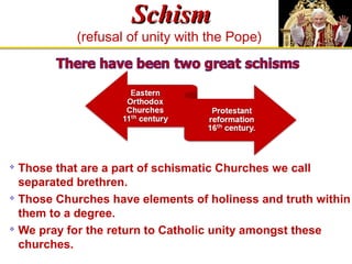 SScchhiissmm 
(refusal of unity with the Pope) 
 Those that are a part of schismatic Churches we call 
separated brethren. 
 Those Churches have elements of holiness and truth within 
them to a degree. 
 We pray for the return to Catholic unity amongst these 
churches. 
 