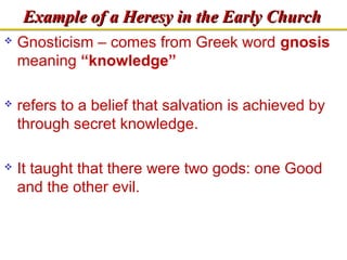 EExxaammppllee ooff aa HHeerreessyy iinn tthhee EEaarrllyy CChhuurrcchh 
 Gnosticism – comes from Greek word gnosis 
meaning “knowledge” 
 refers to a belief that salvation is achieved by 
through secret knowledge. 
 It taught that there were two gods: one Good 
and the other evil. 
 