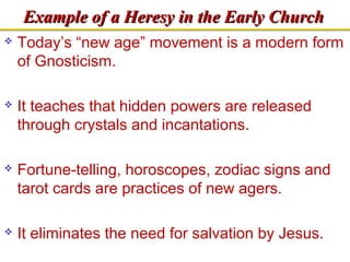 EExxaammppllee ooff aa HHeerreessyy iinn tthhee EEaarrllyy CChhuurrcchh 
 Today’s “new age” movement is a modern form 
of Gnosticism. 
 It teaches that hidden powers are released 
through crystals and incantations. 
 Fortune-telling, horoscopes, zodiac signs and 
tarot cards are practices of new agers. 
 It eliminates the need for salvation by Jesus. 
 