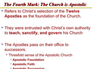 TThhee FFoouurrtthh MMaarrkk:: TThhee CChhuurrcchh iiss AAppoossttoolliicc 
 Refers to Christ’s selection of the Twelve 
Apostles as the foundation of the Church. 
 They were entrusted with Christ’s own authority 
to teach, sanctify, and govern his Church 
 The Apostles pass on their office to 
successors. 
 Threefold sense of the Apostolic Church 
 Apostolic Foundation 
 Apostolic Faith 
 Apostolic Succession 
 