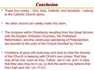 CCoonncclluussiioonn 
 These four marks – One, Holy, Catholic, and Apostolic – belong 
to the Catholic Church alone. 
 No other church can validly make this claim. 
 The divisions within Christianity resulting from the Great Schism 
with the Eastern Orthodox Churches, the Protestant 
Reformation, and the continuous splintering of Protestantism 
are wounds to the unity of the Church founded by Christ. 
 Christians of good will must pray and work to heal the disunity 
of the Church in keeping with Christ’s own prayer “that they 
may all be one; even as thou, Father, are in me, and I in thee, 
that they also may be in us, so that the world may believe that 
thou hast sent me” (Jn 17:21). 
 