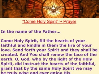“Come Holy Spirit” ~ Prayer 
In the name of the Father… 
Come Holy Spirit, fill the hearts of your 
faithful and kindle in them the fire of your 
love. Send forth your Spirit and they shall be 
created. And You shall renew the face of the 
earth. O, God, who by the light of the Holy 
Spirit, did instruct the hearts of the faithful, 
grant that by the same Holy Spirit we may 
be truly wise and ever enjoy His 
 