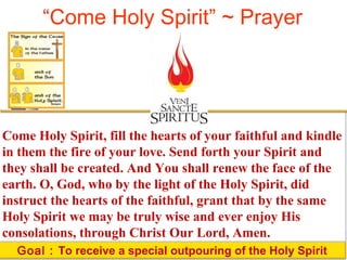 “Come Holy Spirit” ~ Prayer 
Come Holy Spirit, fill the hearts of your faithful and kindle 
in them the fire of your love. Send forth your Spirit and 
they shall be created. And You shall renew the face of the 
earth. O, God, who by the light of the Holy Spirit, did 
instruct the hearts of the faithful, grant that by the same 
Holy Spirit we may be truly wise and ever enjoy His 
consolations, through Christ Our Lord, Amen. 
Goal : To receive a special outpouring of the Holy Spirit 
 