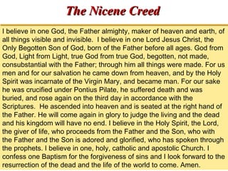 TThhee NNiicceennee CCrreeeedd 
I believe in one God, the Father almighty, maker of heaven and earth, of 
all things visible and invisible. I believe in one Lord Jesus Christ, the 
Only Begotten Son of God, born of the Father before all ages. God from 
God, Light from Light, true God from true God, begotten, not made, 
consubstantial with the Father; through him all things were made. For us 
men and for our salvation he came down from heaven, and by the Holy 
Spirit was incarnate of the Virgin Mary, and became man. For our sake 
he was crucified under Pontius Pilate, he suffered death and was 
buried, and rose again on the third day in accordance with the 
Scriptures. He ascended into heaven and is seated at the right hand of 
the Father. He will come again in glory to judge the living and the dead 
and his kingdom will have no end. I believe in the Holy Spirit, the Lord, 
the giver of life, who proceeds from the Father and the Son, who with 
the Father and the Son is adored and glorified, who has spoken through 
the prophets. I believe in one, holy, catholic and apostolic Church. I 
confess one Baptism for the forgiveness of sins and I look forward to the 
resurrection of the dead and the life of the world to come. Amen. 
 