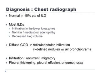 Diagnosis : Chest radiograph
 Normal in 10% pts of ILD
 Most ILDs
 Infiltration in the lower lung zones
 No hilar / mediastinal adenopathy
 Decreased lung volume
 Diffuse GGO -> reticulonodular infiltration
ill-defined nodules w/ air bronchograms
 Infiltration : recurrent, migratory
 Pleural thickening, pleural effusion, pneumothorax
 