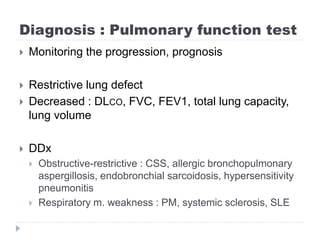 Diagnosis : Pulmonary function test
 Monitoring the progression, prognosis
 Restrictive lung defect
 Decreased : DLCO, FVC, FEV1, total lung capacity,
lung volume
 DDx
 Obstructive-restrictive : CSS, allergic bronchopulmonary
aspergillosis, endobronchial sarcoidosis, hypersensitivity
pneumonitis
 Respiratory m. weakness : PM, systemic sclerosis, SLE
 