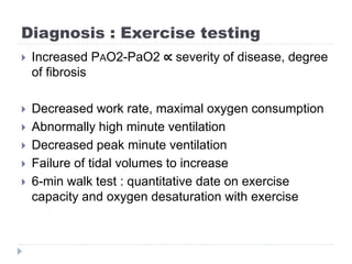 Diagnosis : Exercise testing
 Increased PAO2-PaO2 ∝ severity of disease, degree
of fibrosis
 Decreased work rate, maximal oxygen consumption
 Abnormally high minute ventilation
 Decreased peak minute ventilation
 Failure of tidal volumes to increase
 6-min walk test : quantitative date on exercise
capacity and oxygen desaturation with exercise
 