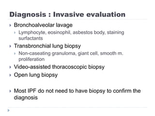 Diagnosis : Invasive evaluation
 Bronchoalveolar lavage
 Lymphocyte, eosinophil, asbestos body, staining
surfactants
 Transbronchial lung biopsy
 Non-caseating granuloma, giant cell, smooth m.
proliferation
 Video-assisted thoracoscopic biopsy
 Open lung biopsy
 Most IPF do not need to have biopsy to confirm the
diagnosis
 