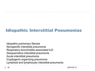 2014-07-1116
Idiopathic Interstitial Pneumonias
Idiopathic pulmonary fibrosis
Nonspecific interstitial pneumonia
Respiratory bronchiolitis-associated ILD
Desquamative interstitial pneumonia
Acute interstitial pneumonia
Cryptogenic organizing pneumonia
Lymphoid and lymphocytic interstitial pneumonia
 