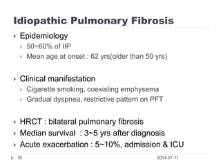 Idiopathic Pulmonary Fibrosis
2014-07-1118
 Epidemiology
 50~60% of IIP
 Mean age at onset : 62 yrs(older than 50 yrs)
 Clinical manifestation
 Cigarette smoking, coexisting emphysema
 Gradual dyspnea, restrictive pattern on PFT
 HRCT : bilateral pulmonary fibrosis
 Median survival : 3~5 yrs after diagnosis
 Acute exacerbation : 5~10%, admission & ICU
 