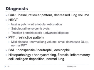 Diagnosis
2014-07-1119
 CXR : basal, reticular pattern, decreased lung volume
 HRCT
 basilar patchy intra-lobular reticulation
 Subpleural honeycomb cysts
 Traction bronchiectasis : advanced disease
 PFT : restrictive pattern
 Mild disease : normal lung volume, small decreased DLCO,
normal PFT
 BAL : nonspecific / neutrophil, eosinophil
 Histopathology : honeycombing, fibrosis, inflammatory
cell, collagen deposition, normal lung
 