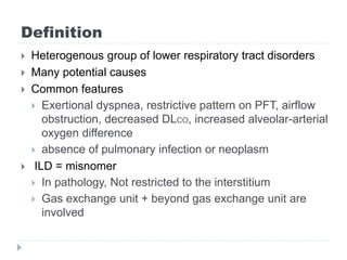 Definition
 Heterogenous group of lower respiratory tract disorders
 Many potential causes
 Common features
 Exertional dyspnea, restrictive pattern on PFT, airflow
obstruction, decreased DLCO, increased alveolar-arterial
oxygen difference
 absence of pulmonary infection or neoplasm
 ILD = misnomer
 In pathology, Not restricted to the interstitium
 Gas exchange unit + beyond gas exchange unit are
involved
 