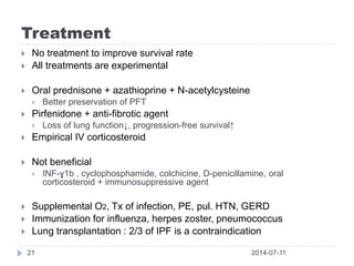 Treatment
2014-07-1121
 No treatment to improve survival rate
 All treatments are experimental
 Oral prednisone + azathioprine + N-acetylcysteine
 Better preservation of PFT
 Pirfenidone + anti-fibrotic agent
 Loss of lung function↓, progression-free survival↑
 Empirical IV corticosteroid
 Not beneficial
 INF-ɣ1b , cyclophosphamide, colchicine, D-penicillamine, oral
corticosteroid + immunosuppressive agent
 Supplemental O2, Tx of infection, PE, pul. HTN, GERD
 Immunization for influenza, herpes zoster, pneumococcus
 Lung transplantation : 2/3 of IPF is a contraindication
 