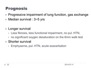 Prognosis
2014-07-1122
 Progressive impairment of lung function, gas exchange
 Median survival : 3~5 yrs
 Longer survival
 Less fibrosis, less functional impairment, no pul. HTN,
 no significant oxygen desaturation on the 6min walk test
 Shorter survival
 Emphysema, pul. HTN, acute exacerbation
 
