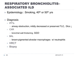 RESPIRATORY BRONCHIOLITIS–
ASSOCIATED ILD
2014-07-1124
 Epidemiology : Smoking, 40th or 50th yrs
 Diagnosis
 PFTs
 airway obstruction, mildly decreased or preserved TLC, Dlco ↓
 CXR
 bronchial wall thickening, GGO
 BAL
 brown-pigmented alveolar macrophages w/ neutrophils
 HRCT
 Biopsy
 