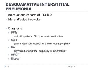 DESQUAMATIVE INTERSTITIAL
PNEUMONIA
2014-07-1127
 more extensive form of RB-ILD
 More affected in smoker
 Diagnosis
 PFTs
 restrictive pattern, Dlco ↓ w/ or w/o obstruction
 CXR
 patchy basal consolidation w/ a lower lobe & periphery
 BAL
 pigmented alveolar Mø, frequently w/ neutrophils ↑
 HRCT
 Biopsy
 