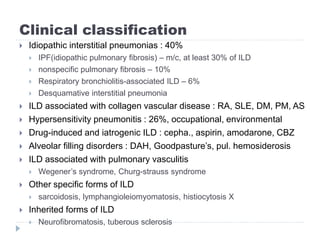 Clinical classification
 Idiopathic interstitial pneumonias : 40%
 IPF(idiopathic pulmonary fibrosis) – m/c, at least 30% of ILD
 nonspecific pulmonary fibrosis – 10%
 Respiratory bronchiolitis-associated ILD – 6%
 Desquamative interstitial pneumonia
 ILD associated with collagen vascular disease : RA, SLE, DM, PM, AS
 Hypersensitivity pneumonitis : 26%, occupational, environmental
 Drug-induced and iatrogenic ILD : cepha., aspirin, amodarone, CBZ
 Alveolar filling disorders : DAH, Goodpasture’s, pul. hemosiderosis
 ILD associated with pulmonary vasculitis
 Wegener’s syndrome, Churg-strauss syndrome
 Other specific forms of ILD
 sarcoidosis, lymphangioleiomyomatosis, histiocytosis X
 Inherited forms of ILD
 Neurofibromatosis, tuberous sclerosis
 