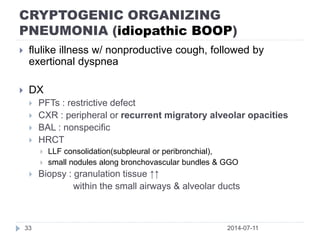 CRYPTOGENIC ORGANIZING
PNEUMONIA (idiopathic BOOP)
2014-07-1133
 flulike illness w/ nonproductive cough, followed by
exertional dyspnea
 DX
 PFTs : restrictive defect
 CXR : peripheral or recurrent migratory alveolar opacities
 BAL : nonspecific
 HRCT
 LLF consolidation(subpleural or peribronchial),
 small nodules along bronchovascular bundles & GGO
 Biopsy : granulation tissue ↑↑
within the small airways & alveolar ducts
 