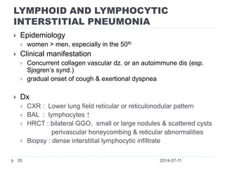 LYMPHOID AND LYMPHOCYTIC
INTERSTITIAL PNEUMONIA
2014-07-1135
 Epidemiology
 women > men, especially in the 50th
 Clinical manifestation
 Concurrent collagen vascular dz. or an autoimmune dis (esp.
Sjogren’s synd.)
 gradual onset of cough & exertional dyspnea
 Dx
 CXR : Lower lung field reticular or reticulonodular pattern
 BAL : lymphocytes ↑
 HRCT : bilateral GGO, small or large nodules & scattered cysts
perivascular honeycombing & reticular abnormalities
 Biopsy : dense interstitial lymphocytic infiltrate
 