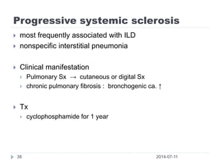Progressive systemic sclerosis
2014-07-1138
 most frequently associated with ILD
 nonspecific interstitial pneumonia
 Clinical manifestation
 Pulmonary Sx → cutaneous or digital Sx
 chronic pulmonary fibrosis : bronchogenic ca. ↑
 Tx
 cyclophosphamide for 1 year
 