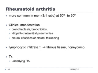 Rheumatoid arthritis
2014-07-1139
 more common in men (3:1 ratio) at 50th to 60th
 Clinical manifestation
 bronchiectasis, bronchiolitis,
 idiopathic interstitial pneumonias
 pleural effusions or pleural thickening
 lymphocytic infiltrate ↑ -> fibrous tissue, honeycomb
 Tx
 underlying RA
 