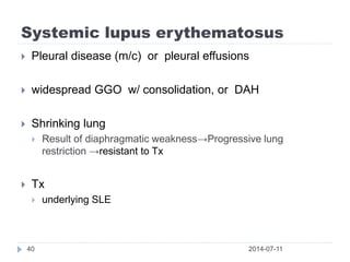 Systemic lupus erythematosus
2014-07-1140
 Pleural disease (m/c) or pleural effusions
 widespread GGO w/ consolidation, or DAH
 Shrinking lung
 Result of diaphragmatic weakness→Progressive lung
restriction →resistant to Tx
 Tx
 underlying SLE
 