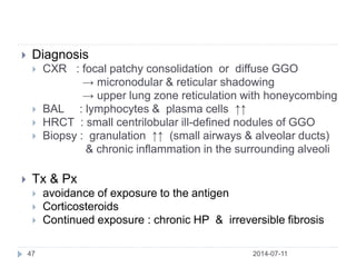2014-07-1147
 Diagnosis
 CXR : focal patchy consolidation or diffuse GGO
→ micronodular & reticular shadowing
→ upper lung zone reticulation with honeycombing
 BAL : lymphocytes & plasma cells ↑↑
 HRCT : small centrilobular ill-defined nodules of GGO
 Biopsy : granulation ↑↑ (small airways & alveolar ducts)
& chronic inflammation in the surrounding alveoli
 Tx & Px
 avoidance of exposure to the antigen
 Corticosteroids
 Continued exposure : chronic HP & irreversible fibrosis
 