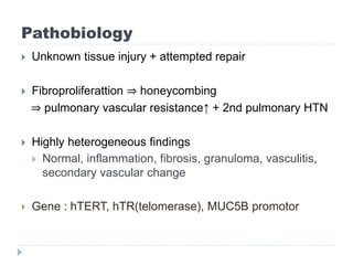 Pathobiology
 Unknown tissue injury + attempted repair
 Fibroproliferattion ⇒ honeycombing
⇒ pulmonary vascular resistance↑ + 2nd pulmonary HTN
 Highly heterogeneous findings
 Normal, inflammation, fibrosis, granuloma, vasculitis,
secondary vascular change
 Gene : hTERT, hTR(telomerase), MUC5B promotor
 